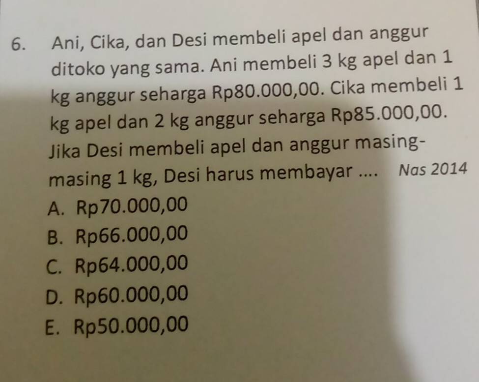 Ani, Cika, dan Desi membeli apel dan anggur
ditoko yang sama. Ani membeli 3 kg apel dan 1
kg anggur seharga Rp80.000,00. Cika membeli 1
kg apel dan 2 kg anggur seharga Rp85.000,00.
Jika Desi membeli apel dan anggur masing-
masing 1 kg, Desi harus membayar .... Nas 2014
A. Rp70.000,00
B. Rp66.000,00
C. Rp64.000,00
D. Rp60.000,00
E. Rp50.000,00