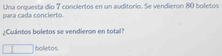 Una orquesta dio 7 conciertos en un auditorio. Se vendieron 80 boletos 
para cada concierto. 
¿Cuántos boletos se vendieron en total? 
I boletos.