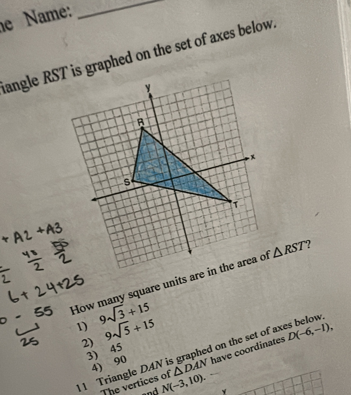 he Name:
_
langle RST is graphed on the set of axes below.
How many square units are in the area of △ RST ?
1) 9sqrt(3)+15
2) 9sqrt(5)+15
1 Triangle DAN is graphed on the set of axes below
3) 45
The vertices of △ DAN have coordinates D(-6,-1), 
4) 90
and N(-3,10).