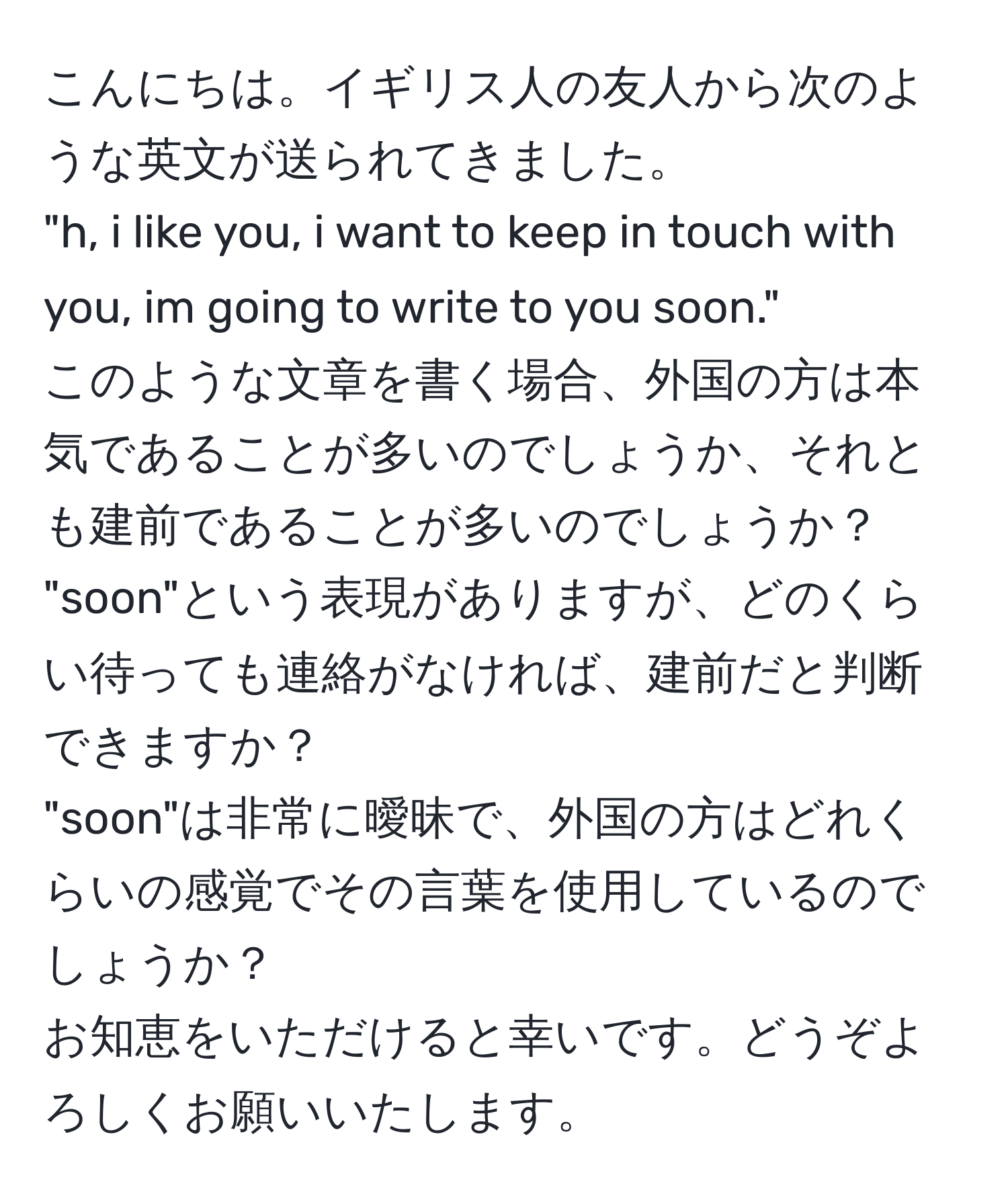 こんにちは。イギリス人の友人から次のような英文が送られてきました。  
"h, i like you, i want to keep in touch with you, im going to write to you soon."  
このような文章を書く場合、外国の方は本気であることが多いのでしょうか、それとも建前であることが多いのでしょうか？  
"soon"という表現がありますが、どのくらい待っても連絡がなければ、建前だと判断できますか？  
"soon"は非常に曖昧で、外国の方はどれくらいの感覚でその言葉を使用しているのでしょうか？  
お知恵をいただけると幸いです。どうぞよろしくお願いいたします。