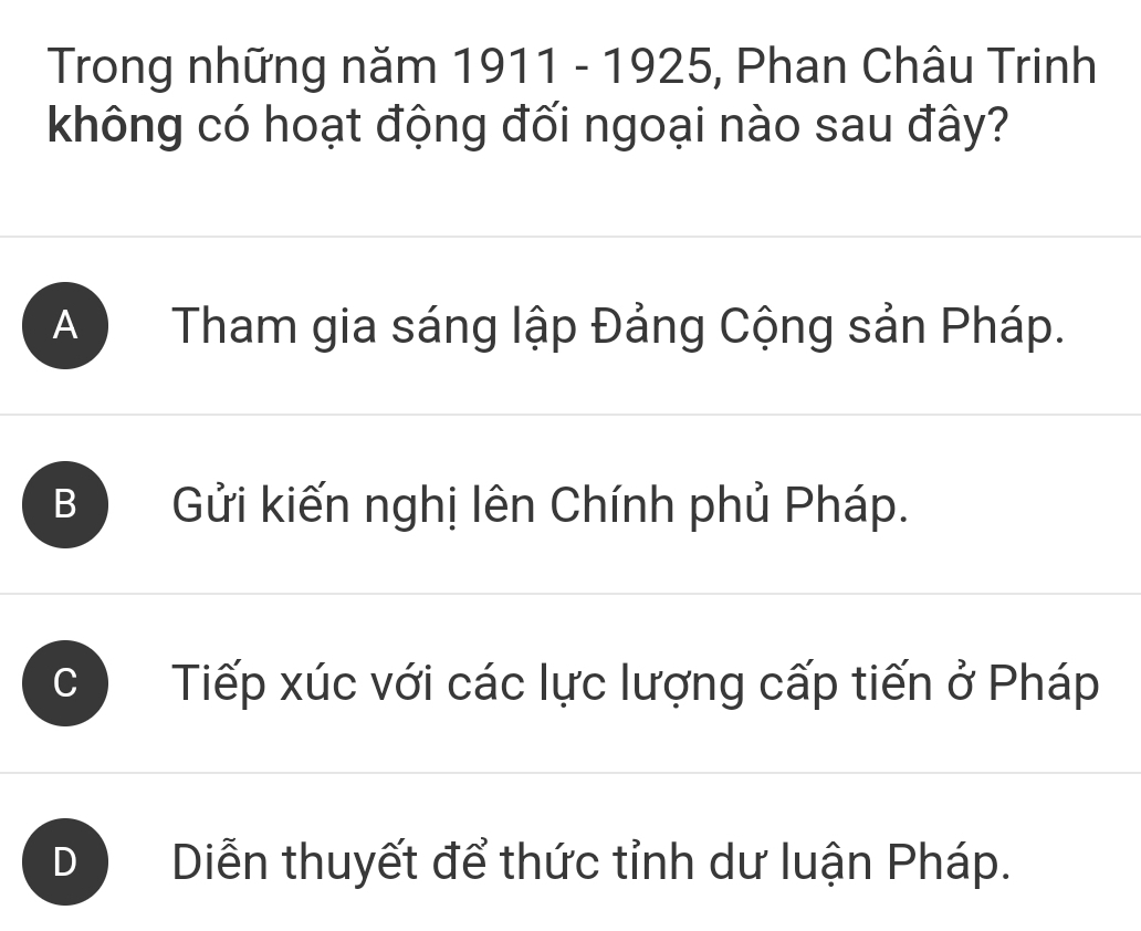 Trong những năm 1911 - 1925, Phan Châu Trinh
không có hoạt động đối ngoại nào sau đây?
A Tham gia sáng lập Đảng Cộng sản Pháp.
B Gửi kiến nghị lên Chính phủ Pháp.
Tiếp xúc với các lực lượng cấp tiến ở Pháp
Diễn thuyết để thức tỉnh dư luận Pháp.