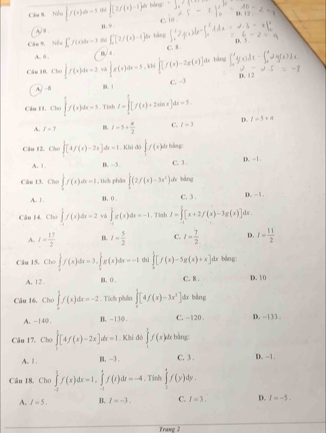 Nếu ∈tlimits _0^(1f(x)dx=5 thì ∈tlimits _0^1[2f(x)-1]dx bằng:
C. 0 D. 12
A   8 . B. 9 .
Câu 9. Nếu ∈t _0^1f(x)dx=3 thì ∈t _0^3[2f(x)-1]dx bằng
D.
A. 6 . B/ 4 . C. 8 .
Câu 10. Cho ∈tlimits _0^1f(x)dx=2 và ∈tlimits _0^1g(x)dx=5 , khí ∈tlimits _0^1[f(x)-2g(x)] dx bằng
C. -3 D. 12
A) −8 B. 1
Câu 11. Cho ∈tlimits _0^(frac π)2)f(x)dx=5 , Tính I=∈tlimits _0^((frac π)2)[f(x)+2sin x]dx=5.
D. I=5+n
B.
A. r=7 I=5+ π /2 
C. I=3
Câu 12. Cho ∈tlimits _1^(2[4f(x)-2x]dx=1. Khi đó ∈tlimits _1^2f(x)dx bằng:
A. 1 . B. -3. C. 3 . D. -1.
Cầu 13. Cho ∈tlimits _0^1f(x)dx=1 , tích phân ∈tlimits _0^1(2f(x)-3x^2)). dx bằng
C. 3 .
A. 1. B. 0 . D. -1.
Câu 14. Cho ∈tlimits _(-1)^2f(x)dx=2 và ∈tlimits _(-1)^2g(x)dx=-1. Tính I=∈tlimits _0^(2[x+2f(x)-3g(x)] dx.
A. I=frac 17)2 I= 5/2  C. I= 7/2  D. I= 11/2 
B.
Câu 15. Cho ∈tlimits _0^(2f(x)dx=3,∈tlimits _0^2g(x)dx=-1 thì ∈tlimits _0^2[f(x)-5g(x)+x]dx bằng:
A. 12 . B. () . C. 8 . D. 10
Câu 16. Cho ∈tlimits _0^5f(x)dx=-2 , Tích phân ∈tlimits _0^5[4f(x)-3x^2)]. dx bằng
A. -140 . B. -130 . C. -120 . D. -133.
Cầâu 17. Cho ∈tlimits _1^(2[4f(x)-2x]dx=1. Khi đó ∈tlimits _1^2f(x) đx bằng:
A. 1 . B. -3 . C. 3 . D. ~1 .
ly .
Câu 18. Cho ∈tlimits _(-2)^2f(x)dx=1,∈tlimits _(-2)^4f(t)dt=-4 , Tính ∈tlimits _2^4f(y) ^^circ)
B.
A. I=5. I=-3. C. I=3. D. I=-5.
Trang 2