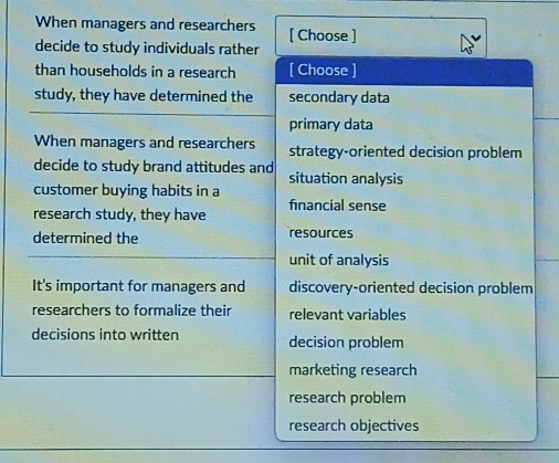 When managers and researchers [ Choose ]
decide to study individuals rather
than households in a research [ Choose ]
study, they have determined the secondary data
primary data
When managers and researchers strategy-oriented decision problem
decide to study brand attitudes and situation analysis
customer buying habits in a
research study, they have fnancial sense
determined the resources
unit of analysis
It's important for managers and discovery-oriented decision problem
researchers to formalize their relevant variables
decisions into written decision problem
marketing research
research problem
research objectives