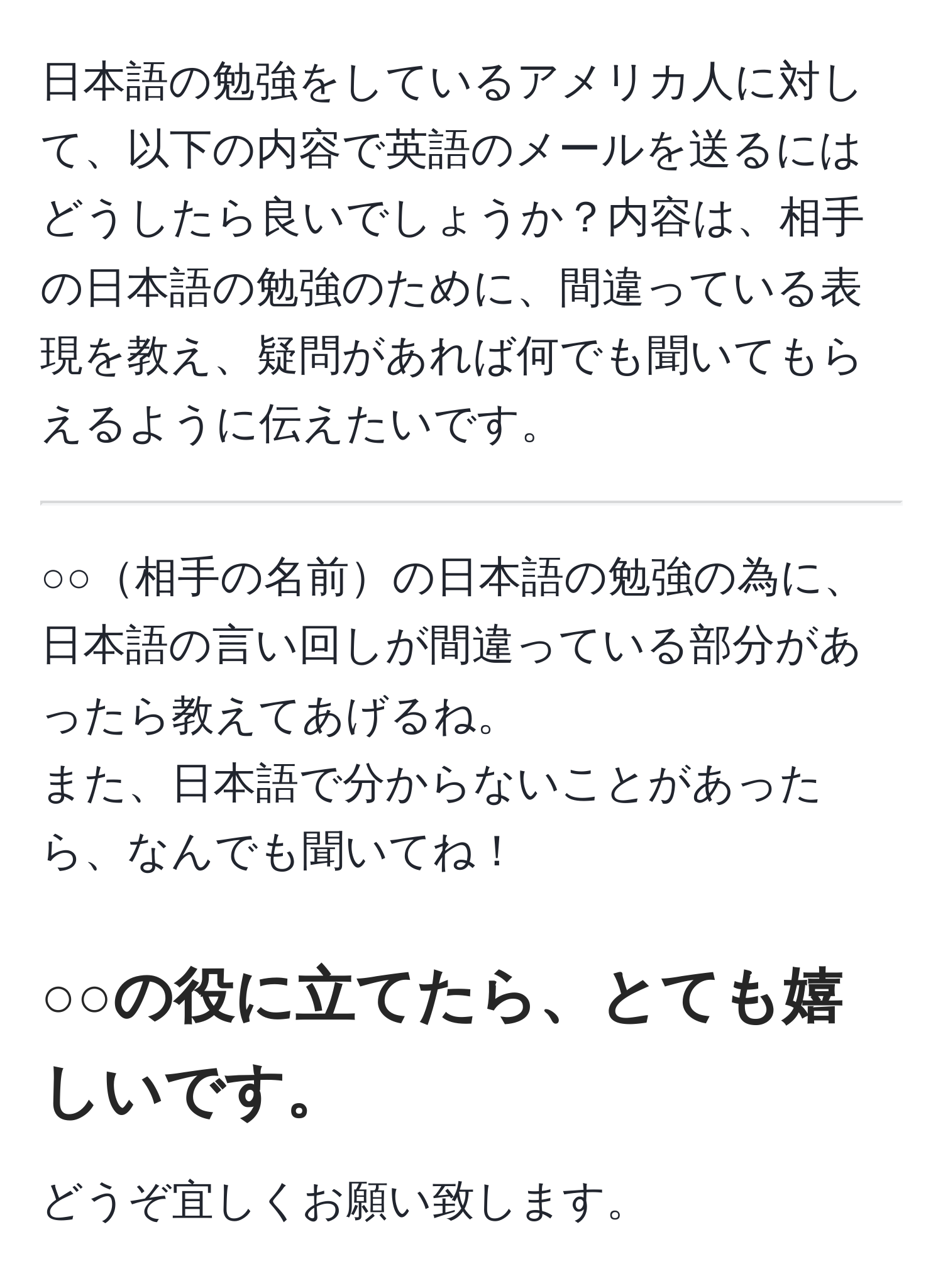 日本語の勉強をしているアメリカ人に対して、以下の内容で英語のメールを送るにはどうしたら良いでしょうか？内容は、相手の日本語の勉強のために、間違っている表現を教え、疑問があれば何でも聞いてもらえるように伝えたいです。 

-----------------------------------

○○相手の名前の日本語の勉強の為に、
日本語の言い回しが間違っている部分があったら教えてあげるね。
また、日本語で分からないことがあったら、なんでも聞いてね！

○○の役に立てたら、とても嬉しいです。
----------------------------------

どうぞ宜しくお願い致します。