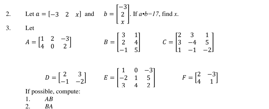 Let a=[-32x] and b=beginbmatrix -3 2 xendbmatrix. If a· b=17 , find x. 
3. Let
A=beginbmatrix 1&2&-3 4&0&2endbmatrix B=beginbmatrix 3&1 2&4 -1&5endbmatrix C=beginbmatrix 2&3&1 3&-4&5 1&-1&-2endbmatrix
D=beginbmatrix 2&3 -1&-2endbmatrix E=beginbmatrix 1&0&-3 -2&1&5 3&4&2endbmatrix F=beginbmatrix 2&-3 4&1endbmatrix
If possible, compute: 
1. AB
2. BA