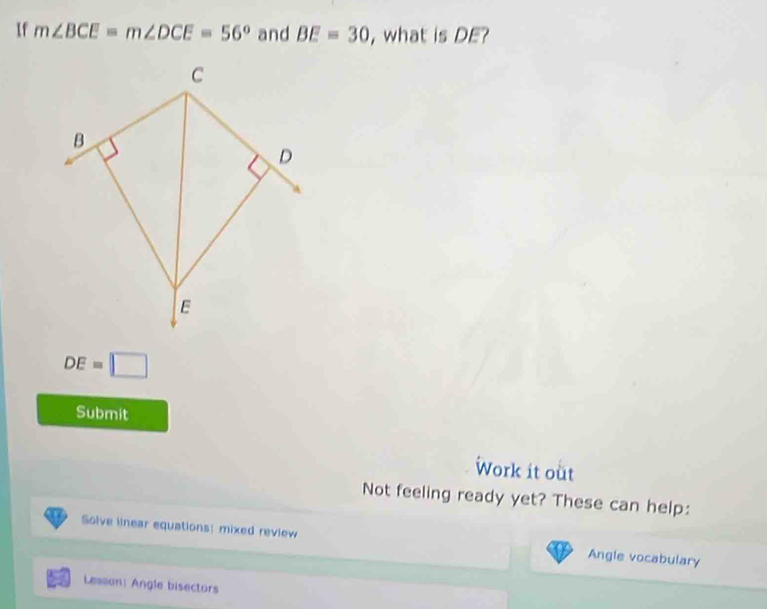 If m∠ BCE=m∠ DCE=56° and BE=30 , what is DE?
C
B
D
E
DE=□
Submit 
Work it out 
Not feeling ready yet? These can help: 
Solve linear equations! mixed review Angle vocabulary 
Lesson: Angle bisectors