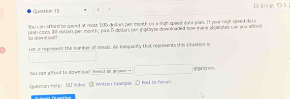 < > 0/1 pt つ 5 
You can afford to spend at most 105 dollars per month on a high speed data plan. If your high speed data 
plan costs 30 dollars per month, plus 5 dollars per gigabyte downloaded how many gigabytes can you afford 
to download? 
1 Let æ represent the number of meals. An inequality that represents this situation is 
You can afford to download | Seiect an answer ≌ gigabytes. 
Question Help: Video Written Example D Post to forum