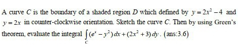 A curve C is the boundary of a shaded region D which defined by y=2x^2-4 and
y=2x in counter-clockwise orientation. Sketch the curve C. Then by using Green’s
theorem, evaluate the integral ∈tlimits _C(e^x-y^2)dx+(2x^2+3)dy.(ans:3.6)