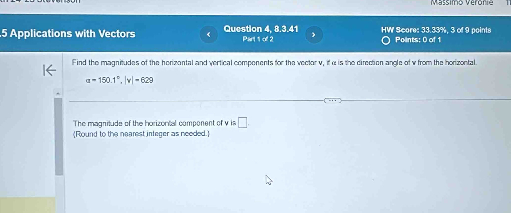 Massimo Veronie 
5 Applications with Vectors Question 4, 8.3.41 W Score: 33.33%, 3 of 9 points 
Part 1 of 2 > 
Points: 0 of 1 
Find the magnitudes of the horizontal and vertical components for the vector v, if α is the direction angle of v from the horizontal.
alpha =150.1°, |v|=629
The magnitude of the horizontal component of v is □ . 
(Round to the nearest integer as needed.)