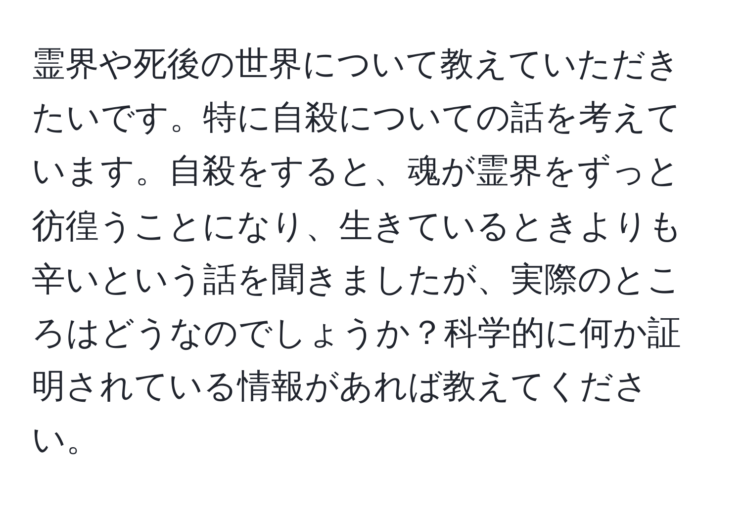 霊界や死後の世界について教えていただきたいです。特に自殺についての話を考えています。自殺をすると、魂が霊界をずっと彷徨うことになり、生きているときよりも辛いという話を聞きましたが、実際のところはどうなのでしょうか？科学的に何か証明されている情報があれば教えてください。