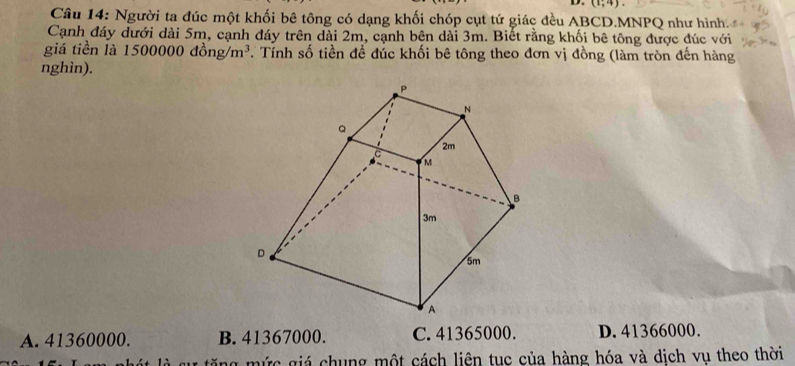 (1,4). 
Câu 14: Người ta đúc một khối bê tông có dạng khối chóp cụt tứ giác đều ABCD.MNPQ như hình.
Cạnh đáy dưới dài 5m, cạnh đáy trên dài 2m, cạnh bên dài 3m. Biết rằng khối bê tông được đúc với
giá tiền là 1 500000dhat ong/m^3 * Tính số tiền đề đúc khối bê tông theo đơn vị đồng (làm tròn đến hàng
nghìn).
A. 41360000. B. 41367000. C. 41365000. D. 41366000.
tă ng mức giá chung một cách liên tục của hàng hóa và dịch vụ theo thời