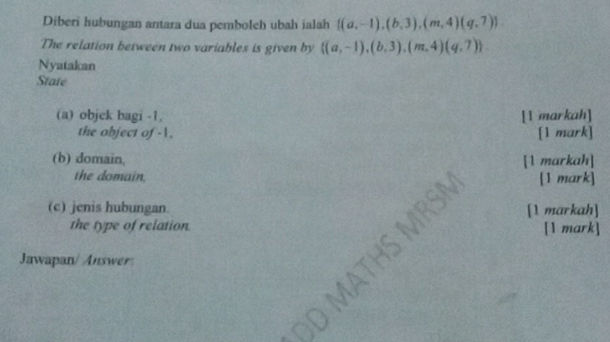 Diberi hubungan antara dua pemboleh ubah ialah  (a,-1),(b,3),(m,4)(q,7)
The relation between two variables is given by  (a,-1),(b,3),(m,4)(q,7). 
Nyatakan
State
(a) objck bagi -1, [1 markah]
the object of -1. [1 mark]
(b) domain, [1 markah]
the domain.
[1 mark]
(c) jenis hubungan. [1 markah]
the type of relation. [1 mark]
Jawapan/ Answer