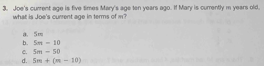 Joe's current age is five times Mary's age ten years ago. If Mary is currently m years old,
what is Joe's current age in terms of m?
a. 5m
b. 5m-10
C. 5m-50
d. 5m+(m-10)