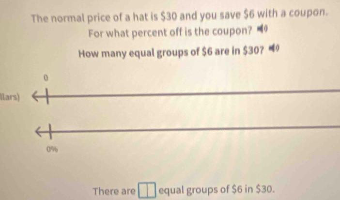 The normal price of a hat is $30 and you save $6 with a coupon.
For what percent off is the coupon? 
How many equal groups of $6 are in $30? -
0
llars)
0%
There are equal groups of $6 in $30.