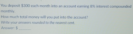 You deposit $300 each month into an account earning 8% interest compounded 
monthly. 
How much total money will you put into the account? 
Write your answers rounded to the nearest cent. 
Answer: $ _