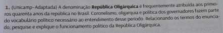 (Unicamp-Adaptada) A denominação República Oligárquica é frequentemente atribuída aos primei- 
ros quarenta anos da república no Brasil. Coronelismo, oligarquia e política dos governadores fazem parte 
do vocabulário político necessário ao entendimento desse período. Relacionando os termos do enuncia- 
do, pesquise e explique o funcionamento político da República Oligárquica.