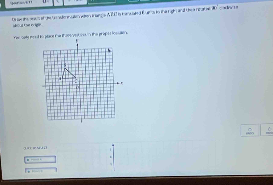 Question &/17 
Draw the result of the transformation when triangle ABC is translated 6 units to the right and then rotated 90° clockwise 
about the origin. 
UNDO 
CUCK TO SELECT
1
FOm
5