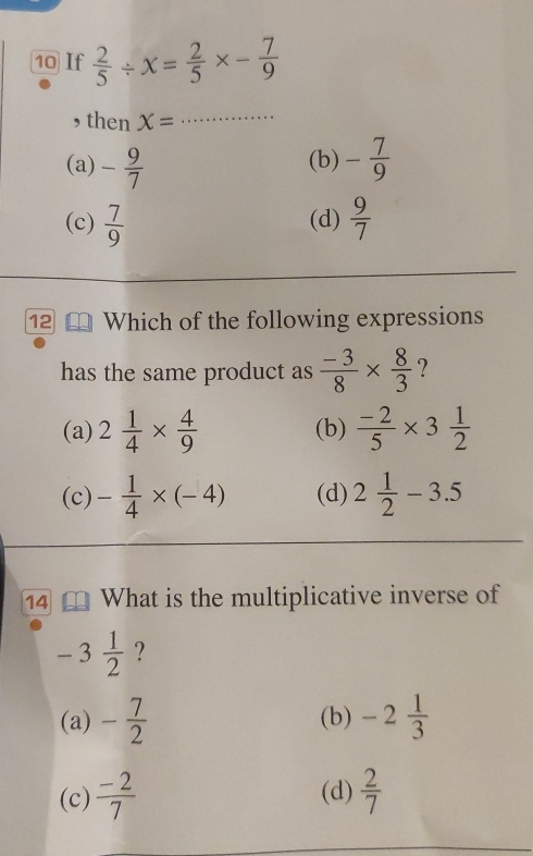 If  2/5 / x= 2/5 * - 7/9 
, then x= _
(a) - 9/7  (b) - 7/9 
(c)  7/9  (d)  9/7 
12 Which of the following expressions
has the same product as  (-3)/8 *  8/3  ?
(a) 2 1/4 *  4/9  (b)  (-2)/5 * 3 1/2 
(c) - 1/4 * (-4) (d) 2 1/2 -3.5
14 What is the multiplicative inverse of
-3 1/2  ?
(a) - 7/2  (b) -2 1/3 
(c)  (-2)/7  (d)  2/7 