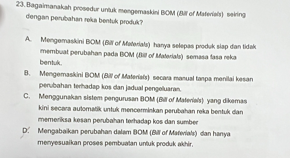 Bagaimanakah prosedur untuk mengemaskini BOM (Bill of Materials) seiring
dengan perubahan reka bentuk produk?
A. Mengemaskini BOM (Bill of Materials) hanya selepas produk siap dan tidak
membuat perubahan pada BOM (Bill of Materials) semasa fasa reka
bentuk.
B. Mengemaskini BOM (Bill of Materials) secara manual tanpa menilai kesan
perubahan terhadap kos dan jadual pengeluaran.
C. Menggunakan sistem pengurusan BOM (Bill of Materials) yang dikemas
kini secara automatik untuk mencerminkan perubahan reka bentuk dan
memeriksa kesan perubahan terhadap kos dan sumber
D. Mengabaikan perubahan dalam BOM (Bill of Materials) dan hanya
menyesuaikan proses pembuatan untuk produk akhir.