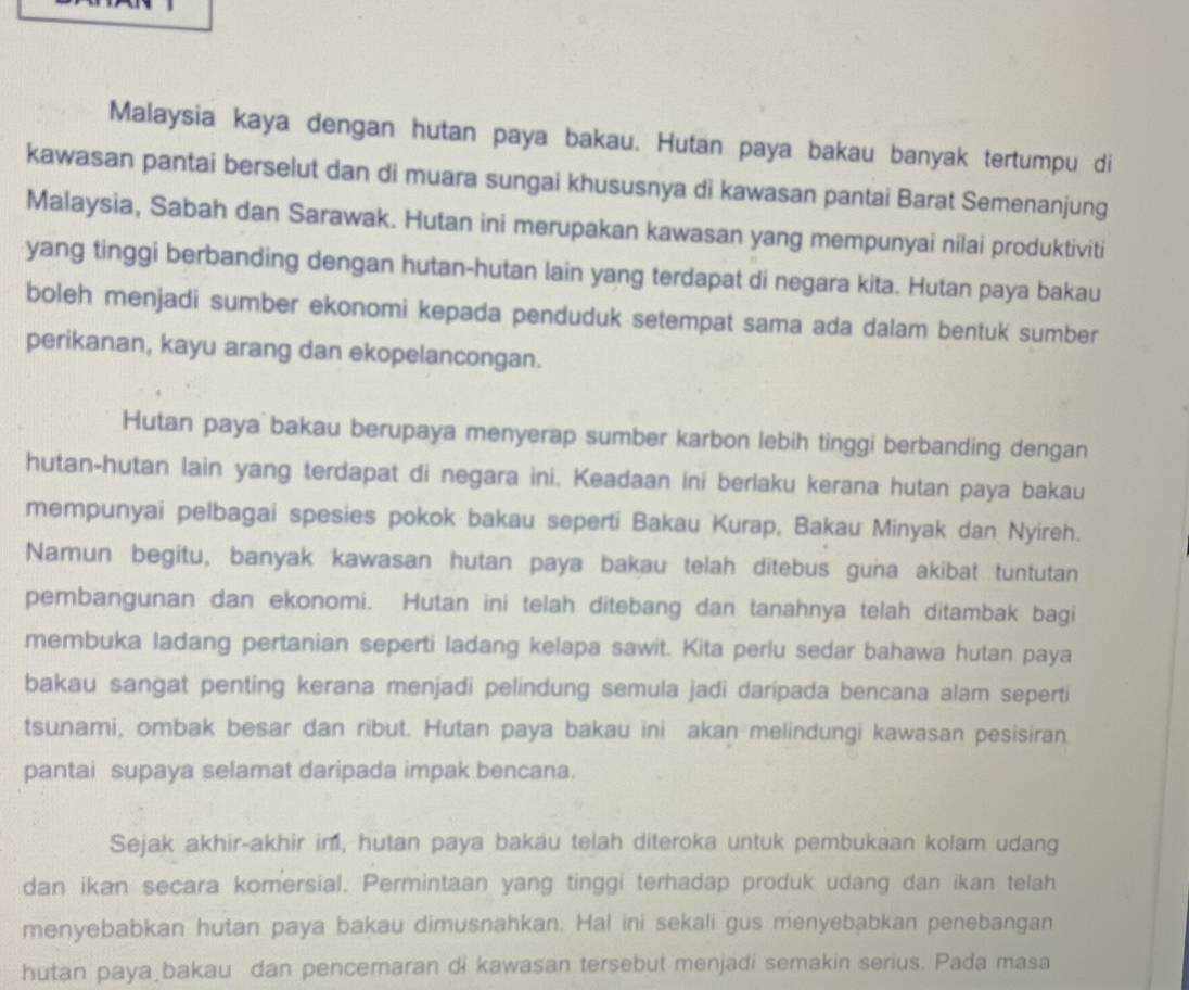 Malaysia kaya dengan hutan paya bakau. Hutan paya bakau banyak tertumpu di
kawasan pantai berselut dan di muara sungai khususnya di kawasan pantai Barat Semenanjung
Malaysia, Sabah dan Sarawak. Hutan ini merupakan kawasan yang mempunyai nilai produktiviti
yang tinggi berbanding dengan hutan-hutan lain yang terdapat di negara kita. Hutan paya bakau
boleh menjadi sumber ekonomi kepada penduduk setempat sama ada dalam bentuk sumber
perikanan, kayu arang dan ekopelancongan.
Hutan paya bakau berupaya menyerap sumber karbon lebih tinggi berbanding dengan
hutan-hutan lain yang terdapat di negara ini. Keadaan ini berlaku kerana hutan paya bakau
mempunyai pelbagai spesies pokok bakau seperti Bakau Kurap, Bakau Minyak dan Nyireh.
Namun begitu, banyak kawasan hutan paya bakau telah ditebus guna akibat tuntutan
pembangunan dan ekonomi. Hutan ini telah ditebang dan tanahnya telah ditambak bagi
membuka ladang pertanian seperti ladang kelapa sawit. Kita perlu sedar bahawa hutan paya
bakau sangat penting kerana menjadi pelindung semula jadi daripada bencana alam seperti
tsunami, ombak besar dan ribut. Hutan paya bakau ini akan melindungi kawasan pesisiran
pantai supaya selamat daripada impak bencana.
Sejak akhir-akhir im, hutan paya bakau telah diteroka untuk pembukaan kolam udang
dan ikan secara komersial. Permintaan yang tinggi terhadap produk udang dan ikan telah
menyebabkan hutan paya bakau dimusnahkan. Hal ini sekali gus menyebabkan penebangan
hutan paya bakau dan pencemaran di kawasan tersebut menjadi semakin serius. Pada masa