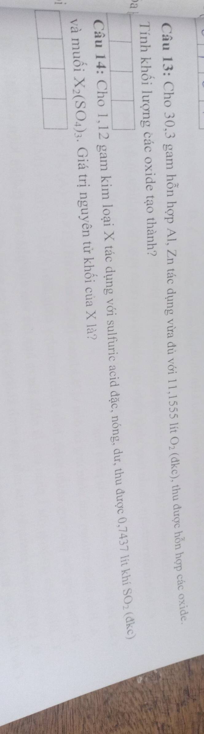 Cho 30, 3 gam hỗn hợp Al, Zn tác dụng vừa đủ với 11,1555 lít O_2(dkc) , thu được hỗn hợp các oxide. 
Tính khối lượng các oxide tạo thành? 
a 
Câu 14: Cho 1, 12 gam kim loại X tác dụng với sulfuric acid đặc, nóng, dư, thu được 0,7437 lít khí SO_2 (đkc) 
và muối X_2(SO_4)_3 4. Giá trị nguyên tử khối của X là? 
1