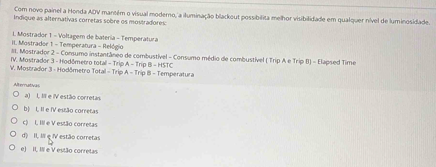 Com novo painel a Honda ADV mantém o visual moderno, a iluminação blackout possibilita melhor visibilidade em qualquer nível de luminosidade.
Indique as alternativas corretas sobre os mostradores:
I. Mostrador 1 - Voltagem de bateria - Temperatura
II. Mostrador 1 - Temperatura - Relógio
III. Mostrador 2 - Consumo instantâneo de combustível - Consumo médio de combustível ( Trip A e Trip B) - Elapsed Time
IV. Mostrador 3 - Hodômetro total - Trip A - Trip B - HSTC
V. Mostrador 3 - Hodômetro Total - Trip A - Trip B - Temperatura
Alternativas
a) I, III e IV estão corretas
b) I, II e IV estão corretas
c) I, III e V estão corretas
d) II, III e IV estão corretas
e) II, III e V estão corretas