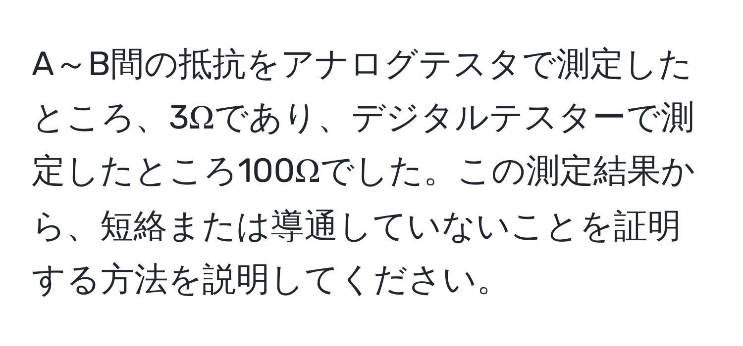 A～B間の抵抗をアナログテスタで測定したところ、3Ωであり、デジタルテスターで測定したところ100Ωでした。この測定結果から、短絡または導通していないことを証明する方法を説明してください。