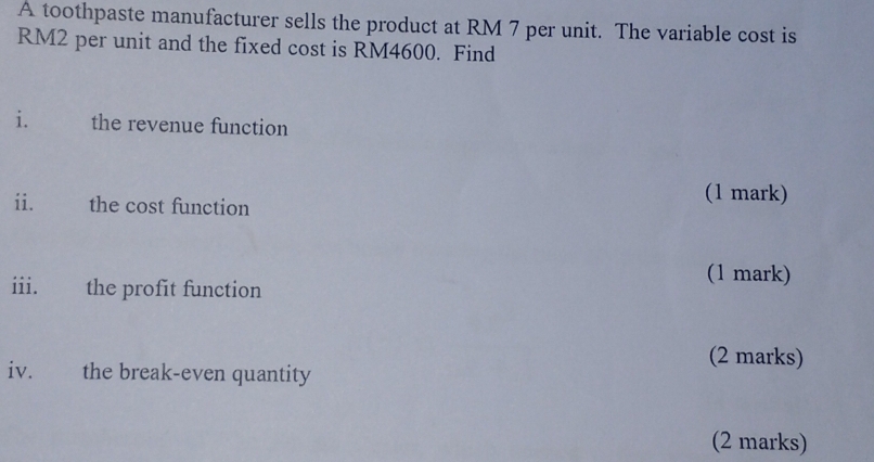 A toothpaste manufacturer sells the product at RM 7 per unit. The variable cost is
RM2 per unit and the fixed cost is RM4600. Find 
i. 1 the revenue function 
ii. the cost function 
(1 mark) 
iii. the profit function 
(1 mark) 
(2 marks) 
iv. the break-even quantity 
(2 marks)