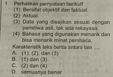 Perhatikan pernyataan berikut!
(1) Bersifat objektif dan faktual.
(2) Aktual.
(3) Data yang disajikan sesuai dengan
peristiwa asli, tak ada rekayasa.
(4) Bahasa yang digunakan menarik dan
bisa menarik minat pembaca.
Karakteristik teks berita antara lain ....
A. (1), (2), dan (3)
B. (1) dan (3)
C. (2) dan (4)
D. semuanya benar