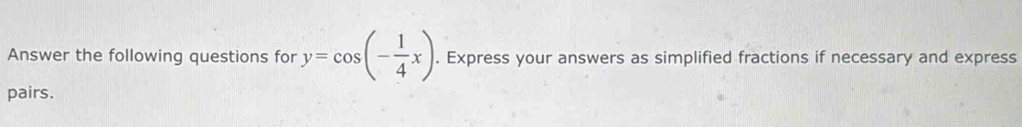 Answer the following questions for y=cos (- 1/4 x). Express your answers as simplified fractions if necessary and express 
pairs.