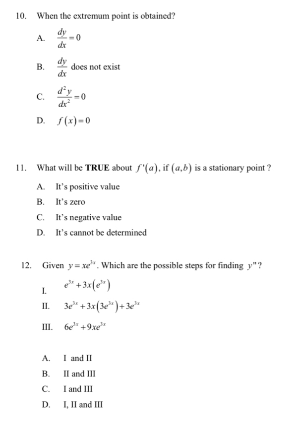 When the extremum point is obtained?
A.  dy/dx =0
B.  dy/dx  does not exist
C.  d^2y/dx^2 =0
D. f(x)=0
11. What will be TRUE about f'(a) , if (a,b) is a stationary point ?
A. It’s positive value
B. It’s zero
C. It’s negative value
D. It’s cannot be determined
12. Given y=xe^(3x). Which are the possible steps for finding y" ?
I. e^(3x)+3x(e^(3x))
II. 3e^(3x)+3x(3e^(3x))+3e^(3x)
III. 6e^(3x)+9xe^(3x)
A. I and II
B. II and III
C. I and III
D. I, II and III