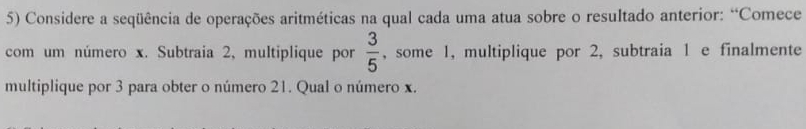 Considere a seqüência de operações aritméticas na qual cada uma atua sobre o resultado anterior: “Comece 
com um número x. Subtraia 2, multiplique por , some 1, multiplique por 2, subtraia 1 e finalmente  3/5 
multiplique por 3 para obter o número 21. Qual o número x.