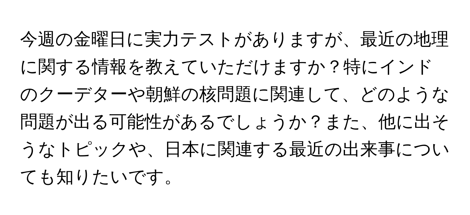 今週の金曜日に実力テストがありますが、最近の地理に関する情報を教えていただけますか？特にインドのクーデターや朝鮮の核問題に関連して、どのような問題が出る可能性があるでしょうか？また、他に出そうなトピックや、日本に関連する最近の出来事についても知りたいです。