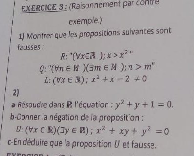 (Raisonnement par contre 
exemple.) 
1) Montrer que les propositions suivantes sont 
fausses :
R:''(forall x∈ R);x>x^2
Q:''(forall n∈ N)(exists m∈ N); n>m''
L:(forall x∈ R);x^2+x-2!= 0
2) 
a-Résoudre dans R l'équation : y^2+y+1=0. 
b-Donner la négation de la proposition :
U:(forall x∈ R)(exists y∈ R); x^2+xy+y^2=0
c-En déduire que la proposition U et fausse.