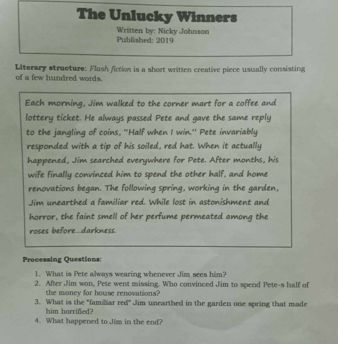 The Unlucky Winners 
Written by: Nicky Johnson 
Published: 2019 
Literary structure: Flash fiction is a short written creative piece usually consisting 
of a few hundred words. 
Each morning, Jim walked to the corner mart for a coffee and 
lottery ticket. He always passed Pete and gave the same reply 
to the jangling of coins, “Half when I win.” Pete invariably 
responded with a tip of his soiled, red hat. When it actually 
happened, Jim searched everywhere for Pete. After months, his 
wife finally convinced him to spend the other half, and home 
renovations began. The following spring, working in the garden, 
Jim unearthed a familiar red. While lost in astonishment and 
horror, the faint smell of her perfume permeated among the 
roses before...darkness. 
Processing Questions: 
1. What is Pete always wearing whenever Jim sees him? 
2. After Jim won, Pete went missing. Who convinced Jim to spend Pete-s half of 
the money for house renovations? 
3. What is the “familiar red” Jim unearthed in the garden one spring that made 
him horrified? 
4. What happened to Jim in the end?