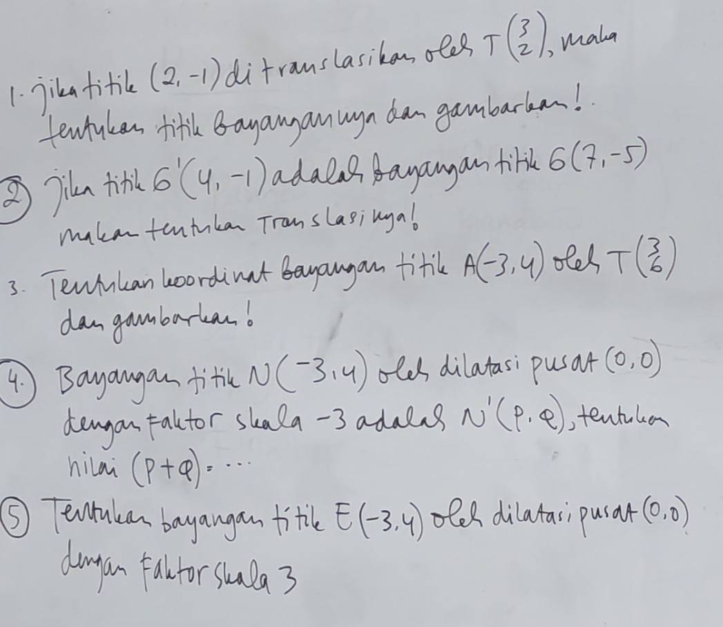 jika titik (2,-1) difranslasikan oles T(beginarrayr 3 2endarray ), mala 
tewhuken fifh Bayanyan wgn dan gambarkan! 
③jin tirk 6'(4,-1) adalas dagangan firk 6(7,-5)
mukententnkan Translasingal 
3. Tewhnkan boordinut bayangan fitik A(-3,4) ofel Tbeginpmatrix 3 6endpmatrix
dangambarkanb 
4 Bayangan fitle N (-3,4) olds dilatasi pusat (0,0)
deagon talctor skala -3 adalns N'(p,q) ,tentuken 
hilai (p+q)=·s
⑤ Tearukan bayangan fitle E(-3,4) oles dilatasi pusar (0,0)
damgon fa for stua 3