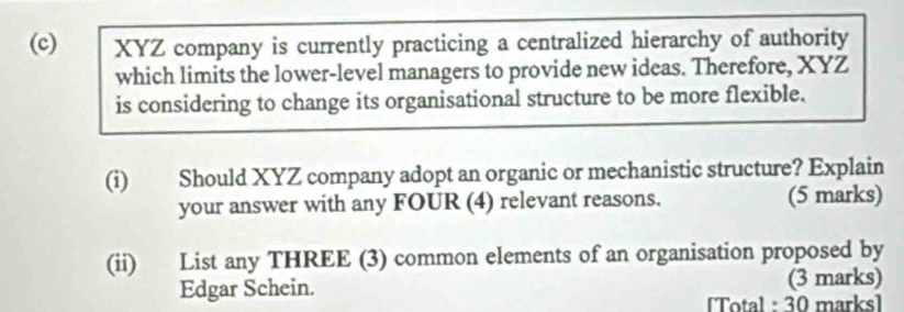 XYZ company is currently practicing a centralized hierarchy of authority 
which limits the lower-level managers to provide new ideas. Therefore, XYZ 
is considering to change its organisational structure to be more flexible. 
(i) Should XYZ company adopt an organic or mechanistic structure? Explain 
your answer with any FOUR (4) relevant reasons. (5 marks) 
(ii) List any THREE (3) common elements of an organisation proposed by 
Edgar Schein. (3 marks) 
[Total : 30 marks]