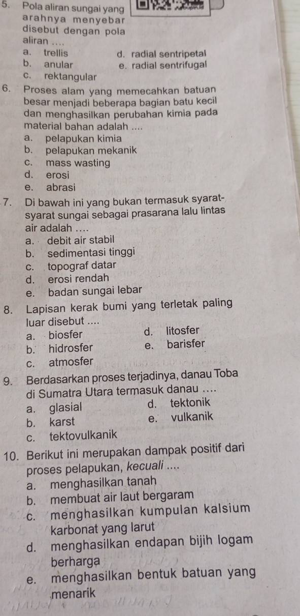 Pola aliran sungai yang
arahnya menyebar
disebut dengan pola
aliran ....
a. trellis d. radial sentripetal
b. anular e. radial sentrifugal
c. rektangular
6. Proses alam yang memecahkan batuan
besar menjadi beberapa bagian batu kecil
dan menghasilkan perubahan kimia pada
material bahan adalah ....
a. pelapukan kimia
b. pelapukan mekanik
c. mass wasting
d. erosi
e. abrasi
7. Di bawah ini yang bukan termasuk syarat-
syarat sungai sebagai prasarana lalu lintas
air adalah ....
a. debit air stabil
b. sedimentasi tinggi
c. topograf datar
d. erosi rendah
e. badan sungai lebar
8. Lapisan kerak bumi yang terletak paling
luar disebut ....
a. biosfer d. litosfer
b. hidrosfer e. barisfer
c. atmosfer
9. Berdasarkan proses terjadinya, danau Toba
di Sumatra Utara termasuk danau ....
a. glasial d. tektonik
b. karst e. vulkanik
c. tektovulkanik
10. Berikut ini merupakan dampak positif dari
proses pelapukan, kecuali ....
a. menghasilkan tanah
b. membuat air laut bergaram
c. menghasilkan kumpulan kalsium
karbonat yang larut
d. menghasilkan endapan bijih logam
berharga
e. menghasilkan bentuk batuan yang
menarik