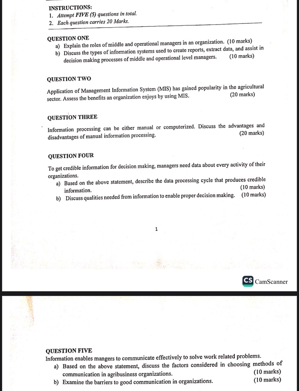 INSTRUCTIONS: 
1. Attempt FIVE (5) questions in total. 
2. Each question carries 20 Marks. 
QUESTION ONE 
a) Explain the roles of middle and operational managers in an organization. (10 marks) 
b) Discuss the types of information systems used to create reports, extract data, and assist in 
decision making processes of middle and operational level managers. (10 marks) 
QUESTION TWO 
Application of Management Information System (MIS) has gained popularity in the agricultural 
sector. Assess the benefits an organization enjoys by using MIS. (20 marks) 
QUESTION THREE 
Information processing can be either manual or computerized. Discuss the advantages and 
disadvantages of manual information processing. (20 marks) 
QUESTION FOUR 
To get credible information for decision making, managers need data about every activity of their 
organizations. 
a) Based on the above statement, describe the data processing cycle that produces credible 
information. (10 marks) 
b) Discuss qualities needed from information to enable proper decision making. (10 marks) 
CamScanner 
QUESTION FIVE 
Information enables mangers to communicate effectively to solve work related problems. 
a) Based on the above statement, discuss the factors considered in choosing methods of 
communication in agribusiness organizations. (10 marks) 
b) Examine the barriers to good communication in organizations. (10 marks)