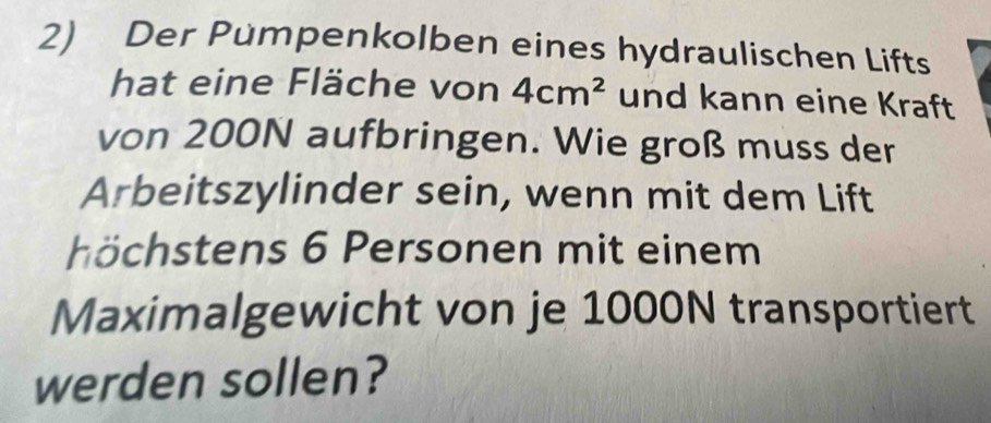 Der Pumpenkolben eines hydraulischen Lifts 
hat eine Fläche von 4cm^2 und kann eine Kraft 
von 200N aufbringen. Wie groß muss der 
Arbeitszylinder sein, wenn mit dem Lift 
h öchstens 6 Personen mit einem 
Maximalgewicht von je 1000N transportiert 
werden sollen?