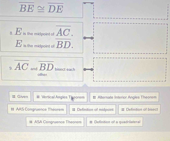 overline BE≌ overline DE
8. H is the midpoint of frac overline AC.BD.endarray
overline u
is the midpoint of
9. overline AC and overline BD bisect each
other.
Given Vertical Angles Theorem Alternate Interior Angles Theorem
AAS Congruence Theorem Definition of midpoint Definition of bisect
# ASA Congruence Theorem Definition of a quadrilateral