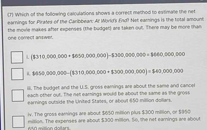 (7) Which of the following calculations shows a correct method to estimate the net
earnings for Pirates of the Caribbean: At World's End? Net earnings is the total amount
the movie makes after expenses (the budget) are taken out. There may be more than
one correct answer.
i. ($310,000,000+$650,000,000)-$300,000,000=$660,000,000
ii. $ 650,000,000-($310,000,000+$300,000,000)=$40,000,000
iii. The budget and the U.S. gross earnings are about the same and cancel
each other out. The net earnings would be about the same as the gross
earnings outside the United States, or about 650 million dollars.
iv. The gross earnings are about $650 million plus $300 million, or $950
million. The expenses are about $300 million. So, the net earnings are about
650 million dollars.