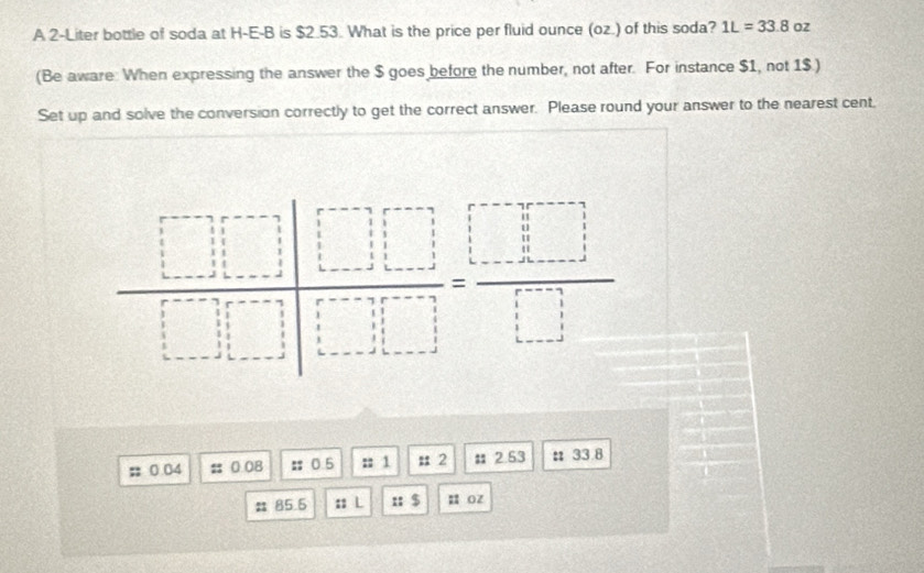 A 2-Liter bottle of soda at H-E-B is $2.53. What is the price per fluid ounce (oz.) of this soda? 1L=33.8 Oz
(Be aware When expressing the answer the $ goes before the number, not after. For instance $1, not 1$.)
Set up and solve the conversion correctly to get the correct answer. Please round your answer to the nearest cent.
; 0.04 # 0.08 # 0. 5 :: 1 : 2 # 2.53 :33 8
# 85.5 :: L :: $ u oz