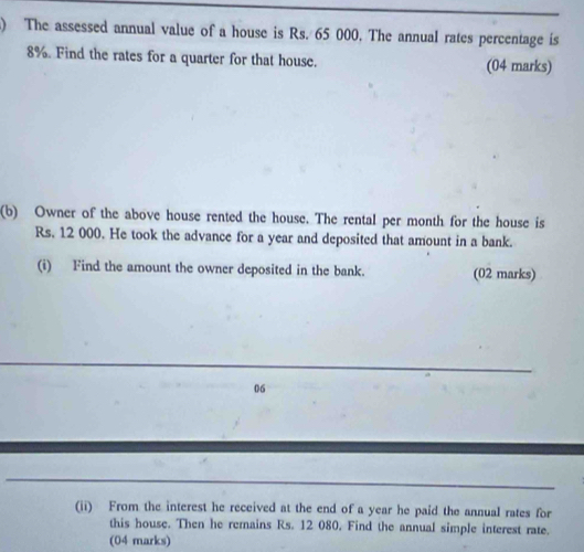 ) The assessed annual value of a house is Rs. 65 000. The annual rates percentage is
8%. Find the rates for a quarter for that house. (04 marks) 
(b) Owner of the above house rented the house. The rental per month for the house is
Rs. 12 000. He took the advance for a year and deposited that amount in a bank. 
(i) Find the amount the owner deposited in the bank. (02 marks) 
06 
(ii) From the interest he received at the end of a year he paid the annual rates for 
this house. Then he remains Rs. 12 080. Find the annual simple interest rate. 
(04 marks)