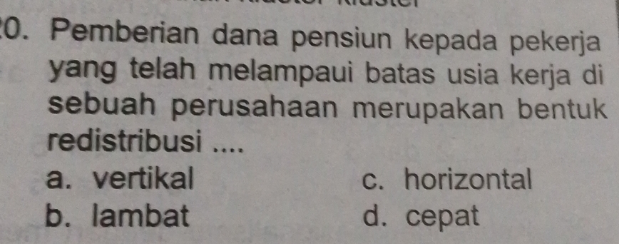 Pemberian dana pensiun kepada pekerja
yang telah melampaui batas usia kerja di
sebuah perusahaan merupakan bentuk 
redistribusi ....
a. vertikal c. horizontal
b. lambat d. cepat