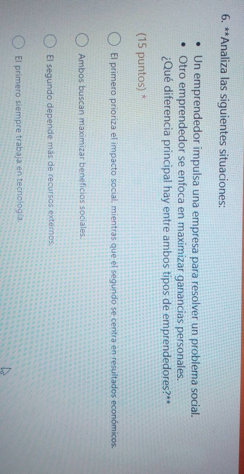 Analiza las siguientes situaciones:
Un emprendedor impulsa una empresa para resolver un problema social.
Otro emprendedor se enfoca en maximizar ganancias personales.
¿Qué diferencia principal hay entre ambos tipos de emprendedores?**
(15 puntos) *
El primero prioriza el impacto social, mientras que el segundo se centra en resultados económicos.
Ambos buscan maximizar beneficios sociales.
El segundo depende más de recursos externos.
El primero siempre trabaja en tecnología.