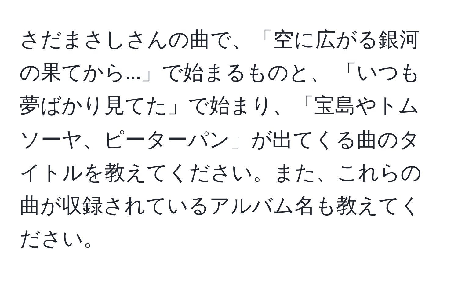 さだまさしさんの曲で、「空に広がる銀河の果てから...」で始まるものと、 「いつも夢ばかり見てた」で始まり、「宝島やトムソーヤ、ピーターパン」が出てくる曲のタイトルを教えてください。また、これらの曲が収録されているアルバム名も教えてください。