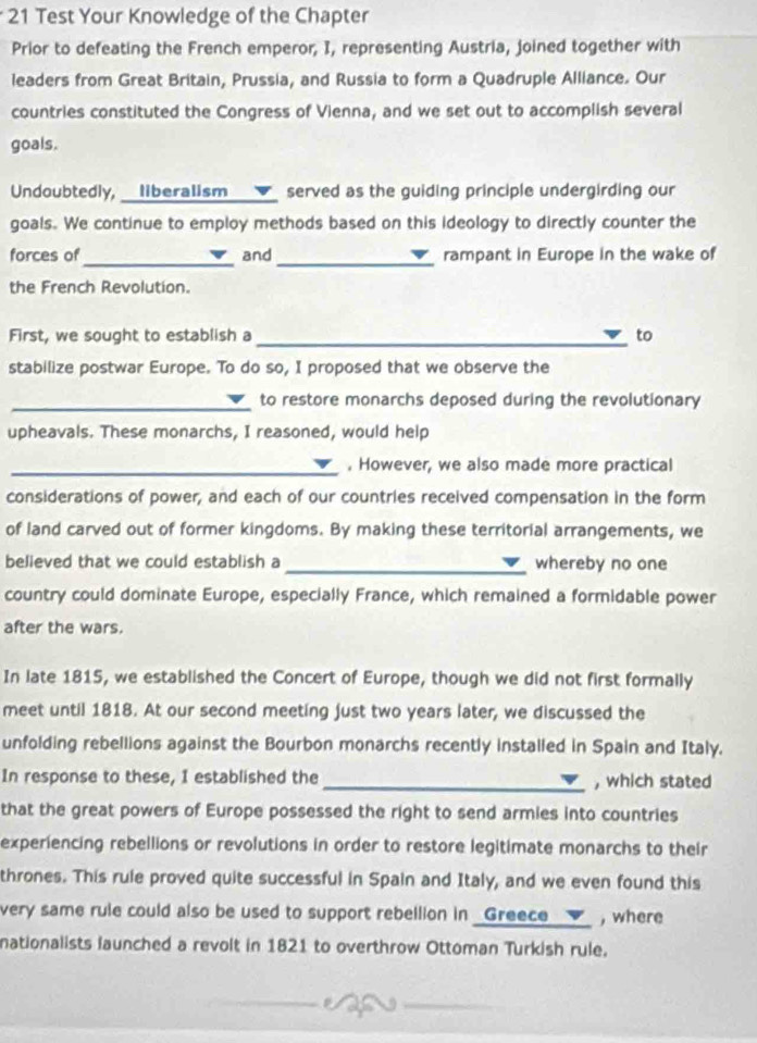 Test Your Knowledge of the Chapter 
Prior to defeating the French emperor, I, representing Austria, joined together with 
leaders from Great Britain, Prussia, and Russia to form a Quadruple Alliance. Our 
countries constituted the Congress of Vienna, and we set out to accomplish several 
goals. 
Undoubtedly, __liberalism ___✔_ served as the guiding principle undergirding our 
goals. We continue to employ methods based on this ideology to directly counter the 
_ 
_ 
forces of and rampant in Europe in the wake of 
the French Revolution. 
_ 
First, we sought to establish a to 
stabilize postwar Europe. To do so, I proposed that we observe the 
_ 
to restore monarchs deposed during the revolutionary 
upheavals. These monarchs, I reasoned, would help 
_. However, we also made more practical 
considerations of power, and each of our countries received compensation in the form 
of land carved out of former kingdoms. By making these territorial arrangements, we 
believed that we could establish a _whereby no one 
country could dominate Europe, especially France, which remained a formidable power 
after the wars. 
In late 1815, we established the Concert of Europe, though we did not first formally 
meet until 1818. At our second meeting just two years later, we discussed the 
unfolding rebellions against the Bourbon monarchs recently installed in Spain and Italy. 
In response to these, I established the _, which stated 
that the great powers of Europe possessed the right to send armies into countries 
experiencing rebellions or revolutions in order to restore legitimate monarchs to their 
thrones. This rule proved quite successful in Spain and Italy, and we even found this 
very same rule could also be used to support rebellion in _Greece __▼_ , where 
nationalists launched a revolt in 1821 to overthrow Ottoman Turkish rule.