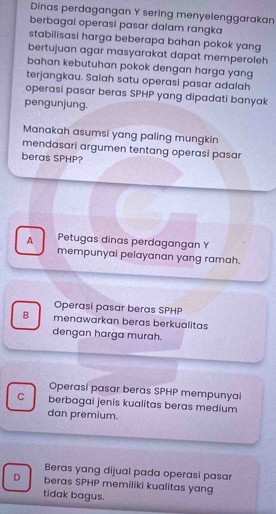 Dinas perdagangan Y sering menyelenggarakan
berbagai operasi pasar dalam rangka
stabilisasi harga beberapa bahan pokok yang
bertujuan agar masyarakat dapat memperoleh
bahan kebutuhan pokok dengan harga yang
terjangkau. Salah satu operasi pasar adalah
operasi pasar beras SPHP yang dipadati banyak
pengunjung.
Manakah asumsi yang paling mungkin
mendasari argumen tentang operasi pasar
beras SPHP?
A Petugas dinas perdagangan Y
mempunyai pelayanan yang ramah.
Operasi pasar beras SPHP
B menawarkan beras berkualitas
dengan harga murah.
Operasi pasar beras SPHP mempunyai
C berbagai jenis kualitas beras medium
dan premium.
Beras yang dijual pada operasi pasar
D beras SPHP memiliki kualitas yang
tidak bagus.