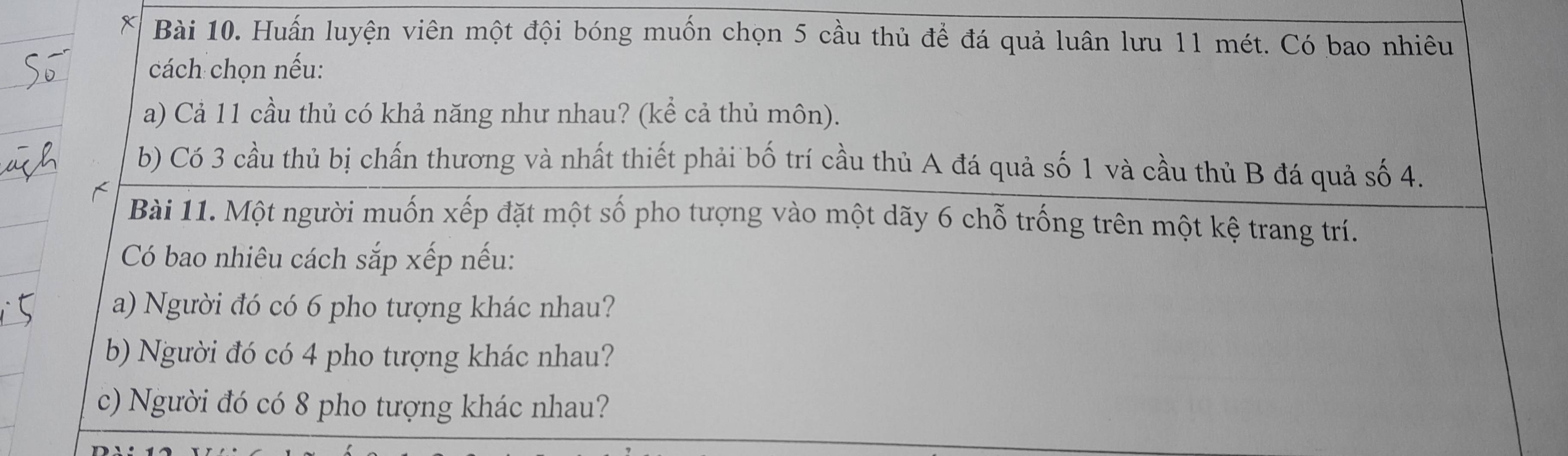 Huấn luyện viên một đội bóng muốn chọn 5 cầu thủ để đá quả luân lưu 11 mét. Có bao nhiêu 
cách chọn nếu: 
a) Cả 11 cầu thủ có khả năng như nhau? (kể cả thủ môn). 
b) Có 3 cầu thủ bị chấn thương và nhất thiết phải bố trí cầu thủ A đá quả số 1 và cầu thủ B đá quả số 4. 
Bài 11. Một người muốn xếp đặt một số pho tượng vào một dãy 6 chỗ trống trên một kệ trang trí. 
Có bao nhiêu cách sắp xếp nếu: 
a) Người đó có 6 pho tượng khác nhau? 
b) Người đó có 4 pho tượng khác nhau? 
c) Người đó có 8 pho tượng khác nhau?